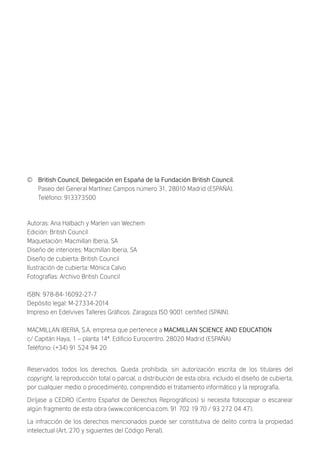 © British Council, Delegación en España de la Fundación British Council.
Paseo del General Martínez Campos número 31, 28010 Madrid (ESPAÑA).
Teléfono: 913373500
Autoras: Ana Halbach y Marlen van Wechem
Edición: British Council
Maquetación: Macmillan Iberia, SA
Diseño de interiores: Macmillan Iberia, SA
Diseño de cubierta: British Council
Ilustración de cubierta: Mónica Calvo
Fotografías: Archivo British Council
ISBN: 978-84-16092-27-7
Depósito legal: M-27334-2014
Impreso en Edelvives Talleres Gráﬁcos. Zaragoza ISO 9001 certiﬁed (SPAIN).
MACMILLAN IBERIA, S.A. empresa que pertenece a MACMILLAN SCIENCE AND EDUCATION
c/ Capitán Haya, 1 – planta 14ª. Ediﬁcio Eurocentro. 28020 Madrid (ESPAÑA)
Teléfono: (+34) 91 524 94 20
Reservados todos los derechos. Queda prohibida, sin autorización escrita de los titulares del
copyright, la reproducción total o parcial, o distribución de esta obra, incluido el diseño de cubierta,
por cualquier medio o procedimiento, comprendido el tratamiento informático y la reprografía.
Diríjase a CEDRO (Centro Español de Derechos Reprográﬁcos) si necesita fotocopiar o escanear
algún fragmento de esta obra (www.conlicencia.com, 91 702 19 70 / 93 272 04 47).
La infracción de los derechos mencionados puede ser constitutiva de delito contra la propiedad
intelectual (Art. 270 y siguientes del Código Penal).
Marlen van Wechem es Licenciada en Filología inglesa.
Después de trabajar en varias academias, se dedica desde 1999
a la enseñanza del inglés a niños y adolescentes como profesora
autónoma en su propio centro en Guadalajara. Esta guía es fruto
de su proyecto de investigación para el Trabajo Fin de Máster del
Máster Universitario en Enseñanza del Inglés de la Universidad
de Alcalá. En su elaboración, Marlen ha tomado en cuenta tanto
criterios académicos como su experiencia de madre de hijas
bilingües ya adultas. Su trabajo se ha basado en la búsqueda de
investigación que aporta información sobre lo que considera
esencial para padres cuando comienzan con el desafío de educar
a un hijo o una hija bilingüe.
Ana Halbach es Profesora Titular del Departamento de Filología
Moderna de la Universidad de Alcalá. Su interés por el bilingüismo
nace de su experiencia de primera mano como hablante nativa de
alemán y español, alumna de un centro extranjero en España, y
ahora madre de cuatro hijos, bilingües también. Esta experiencia
personal, junto con su formación académica en el campo de la
ﬁlología inglesa, la ha llevado a centrar su investigación en la
enseñanza bilingüe y en la formación del profesorado. Además,
dirige el Máster Universitario en Enseñanza del Inglés de la
Universidad de Alcalá y colabora en cursos de formación de
profesorado, especialmente para la enseñanza bilingüe.
British Council School
El Colegio Británico de Madrid ha liderado la enseñanza
británica en España desde 1940. Su amplia experiencia aportando
a sus alumnos una formación bicultural y bilingüe de la más alta
calidad lo ha convertido en uno de los colegios más prestigiosos
de nuestro país, no solo por su cuidado programa educativo, sino
por inculcar una serie de principios que forjan al niño y al futuro
ciudadano de un mundo global. Bajo la máxima Be the Best you can
Be y con la principal misión de abrir el mayor número de puertas
posibles a sus alumnos, el British Council School se convierte en
una experiencia vital única que forma a ciudadanos multilingües,
creativos, cívicos, luchadores, y tolerantes preparados para ser
quienes decidan ser el día de mañana.
 