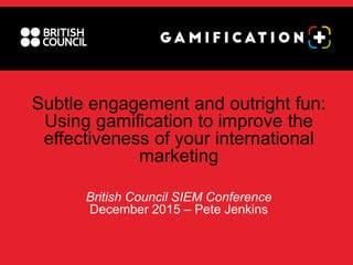 Subtle engagement and outright fun:
Using gamification to improve the
effectiveness of your international
marketing
British Council SIEM Conference
December 2015 – Pete Jenkins
 