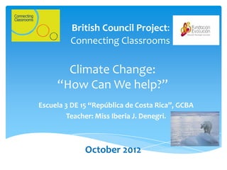 British Council Project:
         Connecting Classrooms

       Climate Change:
     “How Can We help?”
Escuela 3 DE 15 “República de Costa Rica”, GCBA
        Teacher: Miss Iberia J. Denegri.



              October 2012
 