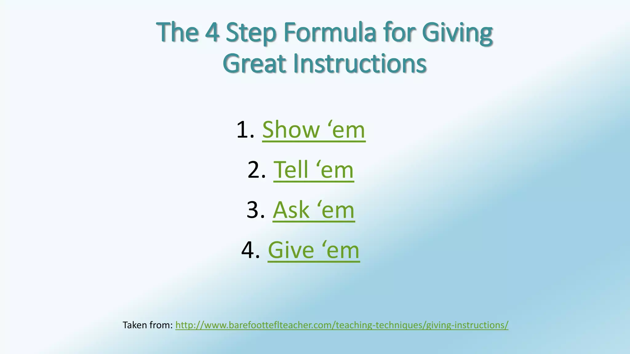 The 4 Step Formula for Giving 
Great Instructions 
1. Show ‘em 
2. Tell ‘em 
3. Ask ‘em 
4. Give ‘em 
Taken from: http://www.barefootteflteacher.com/teaching-techniques/giving-instructions/ 
 