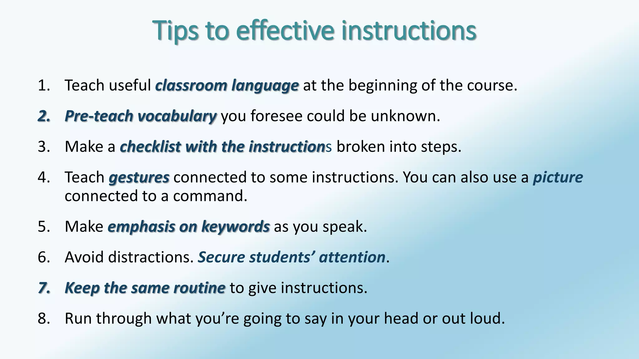 Tips to effective instructions 
1. Teach useful classroom language at the beginning of the course. 
2. Pre-teach vocabulary you foresee could be unknown. 
3. Make a checklist with the instructions broken into steps. 
4. Teach gestures connected to some instructions. You can also use a picture 
connected to a command. 
5. Make emphasis on keywords as you speak. 
6. Avoid distractions. Secure students’ attention. 
7. Keep the same routine to give instructions. 
8. Run through what you’re going to say in your head or out loud. 
 