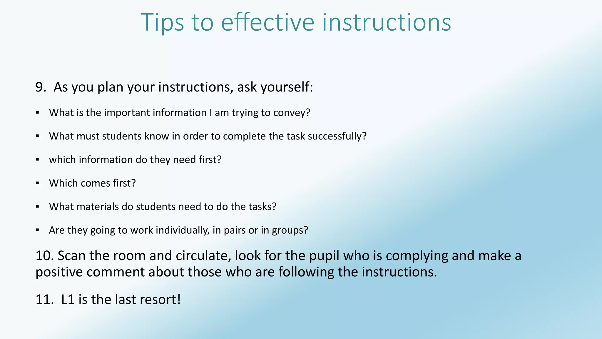 Tips to effective instructions 
9. As you plan your instructions, ask yourself: 
▪ What is the important information I am trying to convey? 
▪ What must students know in order to complete the task successfully? 
▪ which information do they need first? 
▪ Which comes first? 
▪ What materials do students need to do the tasks? 
▪ Are they going to work individually, in pairs or in groups? 
10. Scan the room and circulate, look for the pupil who is complying and make a 
positive comment about those who are following the instructions. 
11. L1 is the last resort! 
 