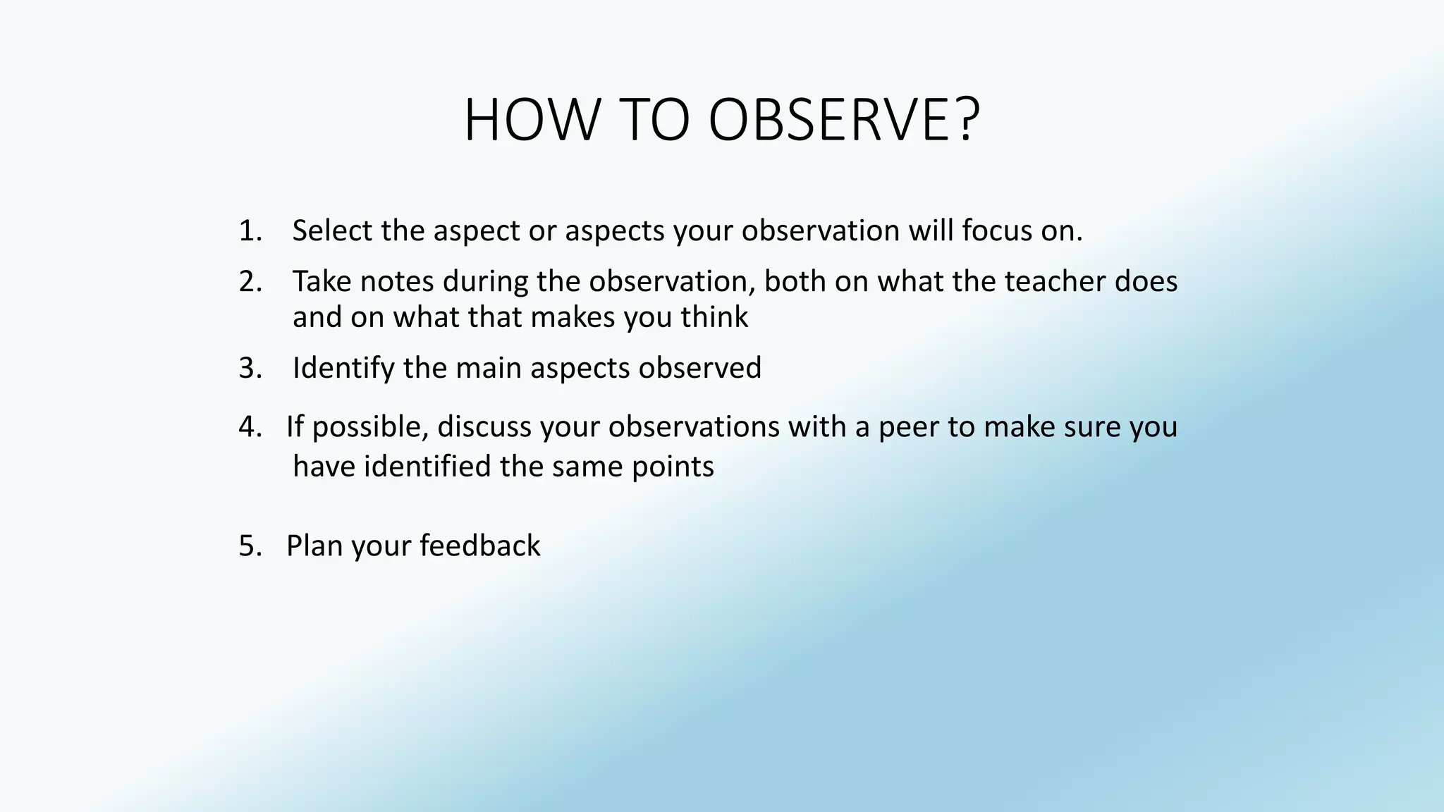 HOW TO OBSERVE? 
1. Select the aspect or aspects your observation will focus on. 
2. Take notes during the observation, both on what the teacher does 
and on what that makes you think 
3. Identify the main aspects observed 
4. If possible, discuss your observations with a peer to make sure you 
have identified the same points 
5. Plan your feedback 
 