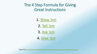 The 4 Step Formula for Giving 
Great Instructions 
1. Show ‘em 
2. Tell ‘em 
3. Ask ‘em 
4. Give ‘em 
Taken from: http://www.barefootteflteacher.com/teaching-techniques/giving-instructions/ 
 