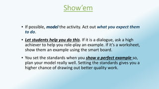Show’em 
▪ If possible, model the activity. Act out what you expect them 
to do. 
▪ Let students help you do this. If it is a dialogue, ask a high 
achiever to help you role-play an example. If it’s a worksheet, 
show them an example using the smart board. 
▪ You set the standards when you show a perfect example so, 
plan your model really well. Setting the standards gives you a 
higher chance of drawing out better quality work. 
 