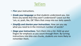 Tell’em 
▪ Plan your instructions. 
▪ Grade your language so that students understand you. Are 
there any words that they won’t understand? Leave out the 
‘um, er, yeah, like, OK’ fillers that creep into our daily speech. 
▪ Simplify and shorten your instructions. How can you say 
what you need to in the minimum number of words? 
▪ Stage your instructions. Turn them into a list. Hold up your 
fingers for emphasis as you count through them. By turning 
instructions into bite-size chunks, students are more likely to 
remember them. 
 