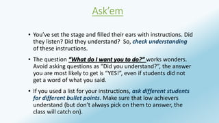 Ask’em 
▪ You’ve set the stage and filled their ears with instructions. Did 
they listen? Did they understand? So, check understanding 
of these instructions. 
▪ The question “What do I want you to do?” works wonders. 
Avoid asking questions as “Did you understand?”, the answer 
you are most likely to get is “YES!”, even if students did not 
get a word of what you said. 
▪ If you used a list for your instructions, ask different students 
for different bullet points. Make sure that low achievers 
understand (but don’t always pick on them to answer, the 
class will catch on). 
 