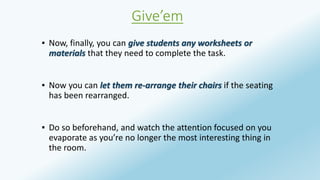 Give’em 
▪ Now, finally, you can give students any worksheets or 
materials that they need to complete the task. 
▪ Now you can let them re-arrange their chairs if the seating 
has been rearranged. 
▪ Do so beforehand, and watch the attention focused on you 
evaporate as you’re no longer the most interesting thing in 
the room. 
 