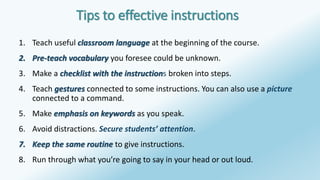 Tips to effective instructions 
1. Teach useful classroom language at the beginning of the course. 
2. Pre-teach vocabulary you foresee could be unknown. 
3. Make a checklist with the instructions broken into steps. 
4. Teach gestures connected to some instructions. You can also use a picture 
connected to a command. 
5. Make emphasis on keywords as you speak. 
6. Avoid distractions. Secure students’ attention. 
7. Keep the same routine to give instructions. 
8. Run through what you’re going to say in your head or out loud. 
 