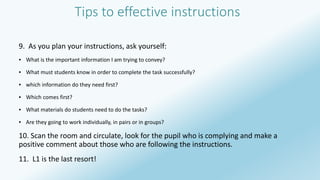 Tips to effective instructions 
9. As you plan your instructions, ask yourself: 
▪ What is the important information I am trying to convey? 
▪ What must students know in order to complete the task successfully? 
▪ which information do they need first? 
▪ Which comes first? 
▪ What materials do students need to do the tasks? 
▪ Are they going to work individually, in pairs or in groups? 
10. Scan the room and circulate, look for the pupil who is complying and make a 
positive comment about those who are following the instructions. 
11. L1 is the last resort! 
 