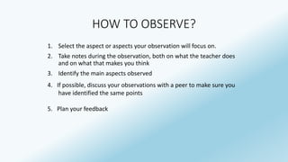 HOW TO OBSERVE? 
1. Select the aspect or aspects your observation will focus on. 
2. Take notes during the observation, both on what the teacher does 
and on what that makes you think 
3. Identify the main aspects observed 
4. If possible, discuss your observations with a peer to make sure you 
have identified the same points 
5. Plan your feedback 
 