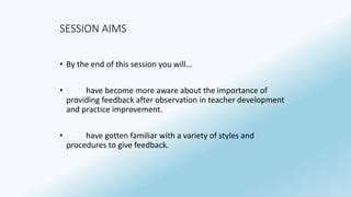 SESSION AIMS 
• By the end of this session you will… 
• have become more aware about the importance of 
providing feedback after observation in teacher development 
and practice improvement. 
• have gotten familiar with a variety of styles and 
procedures to give feedback. 
 