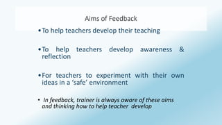 Aims of Feedback 
•To help teachers develop their teaching 
•To help teachers develop awareness & 
reflection 
•For teachers to experiment with their own 
ideas in a ‘safe’ environment 
• In feedback, trainer is always aware of these aims 
and thinking how to help teacher develop 
 