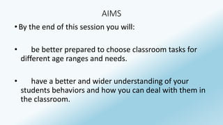 AIMS 
• By the end of this session you will: 
• be better prepared to choose classroom tasks for 
different age ranges and needs. 
• have a better and wider understanding of your 
students behaviors and how you can deal with them in 
the classroom. 
 