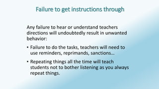 Failure to get instructions through 
Any failure to hear or understand teachers 
directions will undoubtedly result in unwanted 
behavior: 
▪ Failure to do the tasks, teachers will need to 
use reminders, reprimands, sanctions… 
▪ Repeating things all the time will teach 
students not to bother listening as you always 
repeat things. 
 