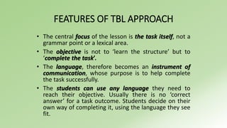 FEATURES OF TBL APPROACH 
• The central focus of the lesson is the task itself, not a 
grammar point or a lexical area. 
• The objective is not to ‘learn the structure’ but to 
‘complete the task’. 
• The language, therefore becomes an instrument of 
communication, whose purpose is to help complete 
the task successfully. 
• The students can use any language they need to 
reach their objective. Usually there is no ‘correct 
answer’ for a task outcome. Students decide on their 
own way of completing it, using the language they see 
fit. 
 