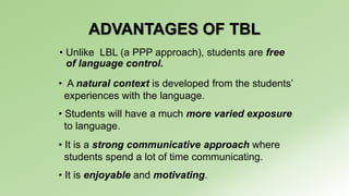 ADVANTAGES OF TBL 
• Unlike LBL (a PPP approach), students are free 
of language control. 
• A natural context is developed from the students’ 
experiences with the language. 
• Students will have a much more varied exposure 
to language. 
• It is a strong communicative approach where 
students spend a lot of time communicating. 
• It is enjoyable and motivating. 
 