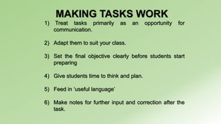 MAKING TASKS WORK 
1) Treat tasks primarily as an opportunity for 
communication. 
2) Adapt them to suit your class. 
3) Set the final objective clearly before students start 
preparing 
4) Give students time to think and plan. 
5) Feed in ‘useful language’ 
6) Make notes for further input and correction after the 
task. 
 