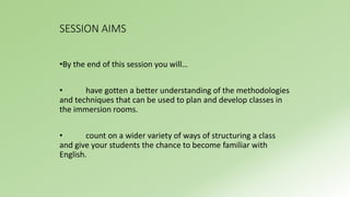 SESSION AIMS 
•By the end of this session you will… 
• have gotten a better understanding of the methodologies 
and techniques that can be used to plan and develop classes in 
the immersion rooms. 
• count on a wider variety of ways of structuring a class 
and give your students the chance to become familiar with 
English. 
 