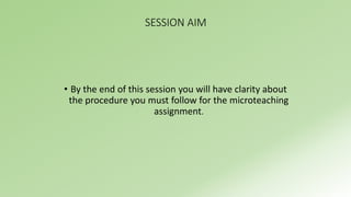 SESSION AIM 
• By the end of this session you will have clarity about 
the procedure you must follow for the microteaching 
assignment. 
 
