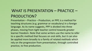 WHAT IS PRESENTATION – PRACTICE – 
PRODUCTION? 
Presentation – Practice – Production, or PPP, is a method for 
teaching structures (e.g. grammar or vocabulary) in a foreign 
language. As its name suggests, PPP is divided into three 
phases, moving from tight teacher control towards greater 
learner freedom. Note that some writers1 use the name to refer 
to a specific method that focuses on oral skills, but it can also 
be applied more broadly to a family of related methods which 
rely on the progression from presentation, through controlled 
practice, to free production. 
 