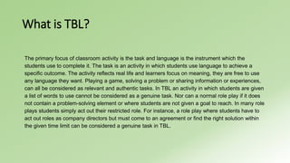 What is TBL? 
The primary focus of classroom activity is the task and language is the instrument which the 
students use to complete it. The task is an activity in which students use language to achieve a 
specific outcome. The activity reflects real life and learners focus on meaning, they are free to use 
any language they want. Playing a game, solving a problem or sharing information or experiences, 
can all be considered as relevant and authentic tasks. In TBL an activity in which students are given 
a list of words to use cannot be considered as a genuine task. Nor can a normal role play if it does 
not contain a problem-solving element or where students are not given a goal to reach. In many role 
plays students simply act out their restricted role. For instance, a role play where students have to 
act out roles as company directors but must come to an agreement or find the right solution within 
the given time limit can be considered a genuine task in TBL. 
