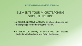 STEPS TO PLAN YOUR MICRO TEACHING 
ELEMENTS YOUR MICROTEACHING 
SHOULD INCLUDE 
• A COMMUNICATIVE ACTIVITY to allow students use 
the language studied during the lesson. 
• A WRAP UP activity in which you can provide 
students with feedback and finish the lesson. 
 