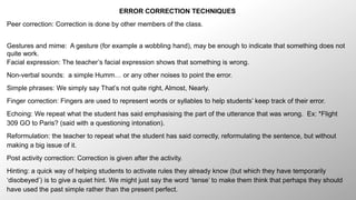 ERROR CORRECTION TECHNIQUES 
Peer correction: Correction is done by other members of the class. 
Gestures and mime: A gesture (for example a wobbling hand), may be enough to indicate that something does not 
quite work. 
Facial expression: The teacher’s facial expression shows that something is wrong. 
Non-verbal sounds: a simple Humm… or any other noises to point the error. 
Simple phrases: We simply say That’s not quite right, Almost, Nearly. 
Finger correction: Fingers are used to represent words or syllables to help students’ keep track of their error. 
Echoing: We repeat what the student has said emphasising the part of the utterance that was wrong. Ex: *Flight 
309 GO to Paris? (said with a questioning intonation). 
Reformulation: the teacher to repeat what the student has said correctly, reformulating the sentence, but without 
making a big issue of it. 
Post activity correction: Correction is given after the activity. 
Hinting: a quick way of helping students to activate rules they already know (but which they have temporarily 
‘disobeyed’) is to give a quiet hint. We might just say the word ‘tense’ to make them think that perhaps they should 
have used the past simple rather than the present perfect. 
 