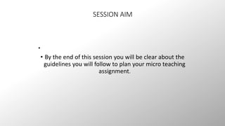 SESSION AIM 
• 
• By the end of this session you will be clear about the 
guidelines you will follow to plan your micro teaching 
assignment. 
 