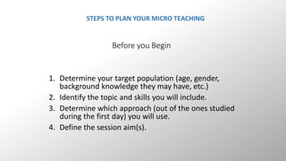 STEPS TO PLAN YOUR MICRO TEACHING 
Before you Begin 
1. Determine your target population (age, gender, 
background knowledge they may have, etc.) 
2. Identify the topic and skills you will include. 
3. Determine which approach (out of the ones studied 
during the first day) you will use. 
4. Define the session aim(s). 
 