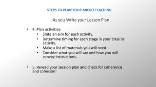 STEPS TO PLAN YOUR MICRO TEACHING 
As you Write your Lesson Plan 
• 4. Plan activities: 
• State an aim for each activity. 
• Determine timing for each stage in your class or 
activity. 
• Make a list of materials you will need. 
• Consider what you will say and how you will 
convey instructions. 
• 5. Reread your session plan and check for coherence 
and cohesion! 
 