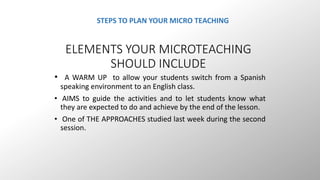 STEPS TO PLAN YOUR MICRO TEACHING 
ELEMENTS YOUR MICROTEACHING 
SHOULD INCLUDE 
• A WARM UP to allow your students switch from a Spanish 
speaking environment to an English class. 
• AIMS to guide the activities and to let students know what 
they are expected to do and achieve by the end of the lesson. 
• One of THE APPROACHES studied last week during the second 
session. 
 