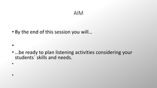 AIM 
• By the end of this session you will… 
• 
• …be ready to plan listening activities considering your 
students´ skills and needs. 
• 
• 
 