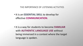 THE IMPORTANCE OF LISTENING ACTIVITIES 
• It is an ESSENTIAL SKILL to develop for 
effective COMMUNICATION. 
• It is a way for students to become FAMILIAR 
with AUTHENTIC LANGUAGE USE without 
being immersed in a context where the target 
language is spoken. 
 