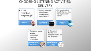 CHOOSING LISTENING ACTIVITIES: 
DELIVERY 
• Is the 
recording 
long enough? 
LENGTH 
• Is the recording 
clear? Does 
background 
noise affect? 
QUALITY 
• Do speakers talk 
too fast or too slow 
for my students´ 
level? 
SPEED 
• Are there many 
voices 
potentially 
causing 
confusion? 
NUMBER OF 
SPEAKERS 
• Is the accent 
familiar and 
comprehensible for 
my students? 
LANGUAGE 
LEVEL 
 