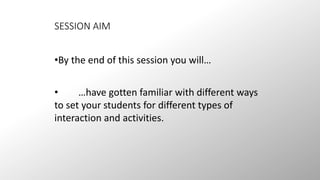 SESSION AIM 
•By the end of this session you will… 
• …have gotten familiar with different ways 
to set your students for different types of 
interaction and activities. 
 