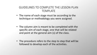 GUIDELINES TO COMPLETE THE LESSON PLAN 
TEMPLATE 
• The name of each stage must be according to the 
technique or methodology you were assigned. 
• The column aim is meant to be completed with the 
specific aim of each stage, one that will be related 
and point at the general aim (s) of the class. 
• The procedure refers to the step to step that will be 
followed to develop each of the activities. 
 