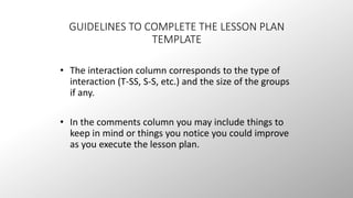 GUIDELINES TO COMPLETE THE LESSON PLAN 
TEMPLATE 
• The interaction column corresponds to the type of 
interaction (T-SS, S-S, etc.) and the size of the groups 
if any. 
• In the comments column you may include things to 
keep in mind or things you notice you could improve 
as you execute the lesson plan. 
 