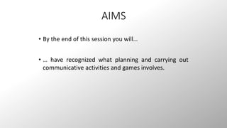 AIMS 
• By the end of this session you will… 
• … have recognized what planning and carrying out 
communicative activities and games involves. 
 