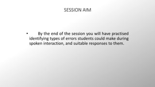 SESSION AIM 
• By the end of the session you will have practised 
identifying types of errors students could make during 
spoken interaction, and suitable responses to them. 
 