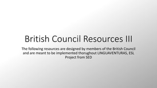 British Council Resources III 
The following resources are designed by members of the British Council 
and are meant to be implemented thorughout LINGUAVENTURAS, ESL 
Project from SED 
 