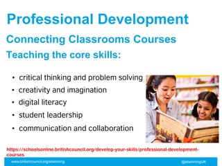 www.britishcouncil.org/etwinning @etwinningUK
• critical thinking and problem solving
• creativity and imagination
• digital literacy
• student leadership
Professional Development
Connecting Classrooms Courses
Teaching the core skills:
• communication and collaboration
https://schoolsonline.britishcouncil.org/develop-your-skills/professional-development-
courses