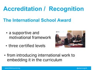 www.britishcouncil.org @etwinningUK
Accreditation / Recognition
• a supportive and
motivational framework
The International School Award
• three certified levels
• from introducing international work to
embedding it in the curriculum