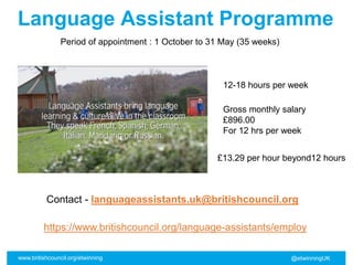 www.britishcouncil.org/etwinning @etwinningUK
Language Assistant Programme
https://www.britishcouncil.org/language-assistants/employ
12-18 hours per week
Period of appointment : 1 October to 31 May (35 weeks)
Gross monthly salary
£896.00
For 12 hrs per week
£13.29 per hour beyond12 hours
Contact - languageassistants.uk@britishcouncil.org