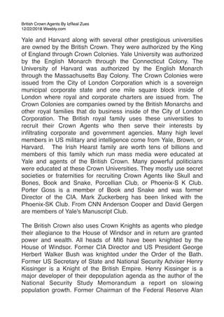 British Crown Agents By IzReal Zues
12/22/2018 Weebly.com
Yale and Harvard along with several other prestigious universities
are owned by the British Crown. They were authorized by the King
of England through Crown Colonies. Yale University was authorized
by the English Monarch through the Connecticut Colony. The
University of Harvard was authorized by the English Monarch
through the Massachusetts Bay Colony. The Crown Colonies were
issued from the City of London Corporation which is a sovereign
municipal corporate state and one mile square block inside of
London where royal and corporate charters are issued from. The
Crown Colonies are companies owned by the British Monarchs and
other royal families that do business inside of the City of London
Corporation. The British royal family uses these universities to
recruit their Crown Agents who then serve their interests by
inﬁltrating corporate and government agencies. Many high level
members in US military and intelligence come from Yale, Brown, or
Harvard.  The Irish Hearst family are worth tens of billions and
members of this family which run mass media were educated at
Yale and agents of the British Crown. Many powerful politicians
were educated at these Crown Universities. They mostly use secret
societies or fraternities for recruiting Crown Agents like Skull and
Bones, Book and Snake, Porcellian Club, or Phoenix-S K Club.
Porter Goss is a member of Book and Snake and was former
Director of the CIA. Mark Zuckerberg has been linked with the
Phoenix-SK Club. From CNN Anderson Cooper and David Gergen
are members of Yale's Manuscript Club.
The British Crown also uses Crown Knights as agents who pledge
their allegiance to the House of Windsor and in return are granted
power and wealth. All heads of MI6 have been knighted by the
House of Windsor. Former CIA Director and US President George
Herbert Walker Bush was knighted under the Order of the Bath.
Former US Secretary of State and National Security Adviser Henry
Kissinger is a Knight of the British Empire. Henry Kissinger is a
major developer of their depopulation agenda as the author of the
National Security Study Memorandum a report on slowing
population growth. Former Chairman of the Federal Reserve Alan
 