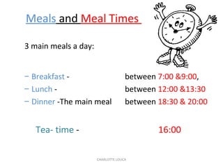 CHARLOTTE LOUCA
Meals and Meal Times
3 main meals a day:
– Breakfast - between 7:00 &9:00,
– Lunch - between 12:00 &13:30
– Dinner -The main meal between 18:30 & 20:00
Tea- time - 16:00
 
