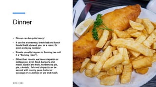 Dinner
• Dinner can be quite heavy!
• It can be a takeaway, breakfast and lunch
foods that I showed you, or a roast. Or
even a cheeky nandos!
• Roasts usually happen in Sunday (we call
it a “Sunday roast”).
• Other than roasts, we have shepards or
cottage pie, oven food, bangers and
mash, toad in the hole, fishermans pie,
pie, a kebab, fish and chips (it can be
served with mushy peas, battered
sausage or a saveloy) or pie and mash.
3 / 1 8 / 2 0 2 4 S A M P L E F O O T E R T E X T 1 0
 