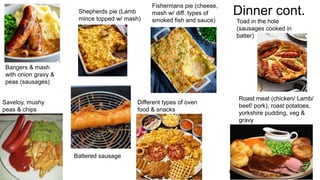 Dinner cont.
3 / 1 8 / 2 0 2 4 S A M P L E F O O T E R T E X T 1 1
Bangers & mash
with onion gravy &
peas (sausages)
Saveloy, mushy
peas & chips
Battered sausage
Shepherds pie (Lamb
mince topped w/ mash)
Different types of oven
food & snacks
Fishermans pie (cheese,
mash w/ diff. types of
smoked fish and sauce) Toad in the hole
(sausages cooked in
batter)
Roast meat (chicken/ Lamb/
beef/ pork), roast potatoes,
yorkshire pudding, veg &
gravy
 