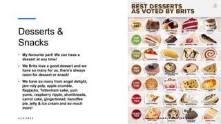 Desserts &
Snacks
• My favourite part! We can have a
dessert at any time!
• We Brits love a good dessert and we
have so many for us, there’s always
room for dessert or snack!
• We have so many from angel delight,
jam roly poly, apple crumble,
flapjacks, Tottenham cake, yum
yums, raspberry ripple, shortbreads,
carrot cake, gingerbread, banoffee
pie, jelly & ice cream and so much
more!
3 / 1 8 / 2 0 2 4 S A M P L E F O O T E R T E X T 1 2
 