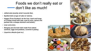 Foods we don’t really eat or
don’t like as much!
• Jellied eels (exactly what it sounds like).
• Spotted dick (a type of cake w/ raisins).
• Haggis (From Scotland, its the liver, heart and lungs
of a sheep mixed with oats, suet & onion, spices and
packed into a sheeps stomach and boiled.)
• Liver and onion.
• Stargazy pie (Cornish dish made from baked
sardines, eggs and potatoes, covered in pastry).
• Liquorice allsorts (just no.)
3 / 1 8 / 2 0 2 4 S A M P L E F O O T E R T E X T 1 4
 